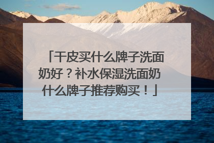 干皮买什么牌子洗面奶好？补水保湿洗面奶什么牌子推荐购买！
