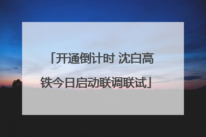 开通倒计时 沈白高铁今日启动联调联试