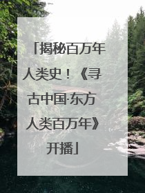 揭秘百万年人类史！《寻古中国·东方人类百万年》开播