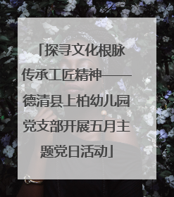 探寻文化根脉 传承工匠精神——德清县上柏幼儿园党支部开展五月主题党日活动
