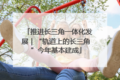 推进长三角一体化发展｜“轨道上的长三角”今年基本建成