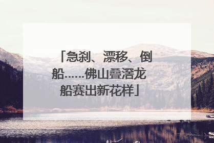 急刹、漂移、倒船……佛山叠滘龙船赛出新花样