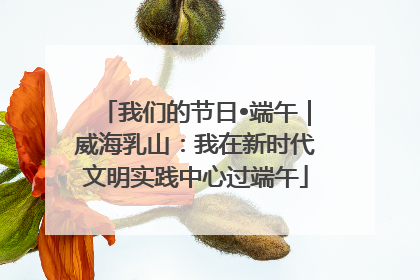 我们的节日•端午｜威海乳山：我在新时代文明实践中心过端午