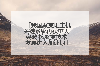 我国聚变堆主机关键系统再获重大突破 核聚变技术发展进入加速期