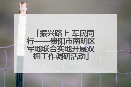 振兴路上 军民同行——贵阳市南明区军地联合实地开展双拥工作调研活动