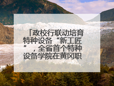 政校行联动培育特种设备“新工匠”，全省首个特种设备学院在黄冈职业技术学院成立