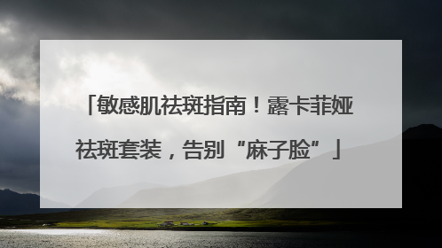 敏感肌祛斑指南！露卡菲娅祛斑套装，告别“麻子脸”