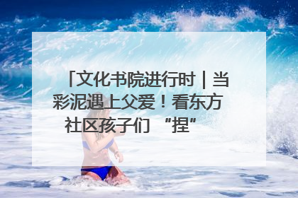 文化书院进行时｜当彩泥遇上父爱！看东方社区孩子们 “捏” 出心目中的爸爸