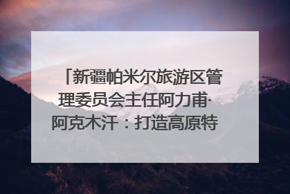 新疆帕米尔旅游区管理委员会主任阿力甫·阿克木汗：打造高原特色文旅品牌 推动县域旅游高质量发展｜第七届全国县域旅游研究成果发布系列活动