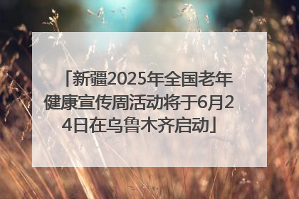 新疆2025年全国老年健康宣传周活动将于6月24日在乌鲁木齐启动