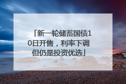 新一轮储蓄国债10日开售，利率下调但仍是投资优选