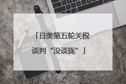 日美第五轮关税谈判“没谈拢”