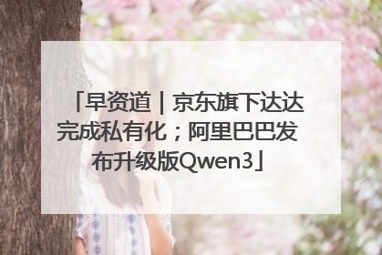 早资道｜京东旗下达达完成私有化；阿里巴巴发布升级版Qwen3
