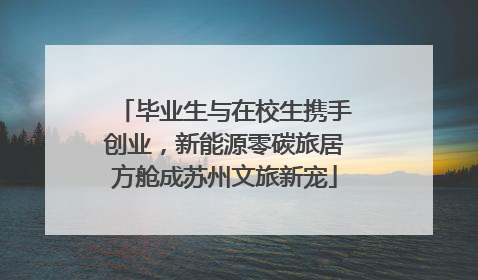 毕业生与在校生携手创业，新能源零碳旅居方舱成苏州文旅新宠