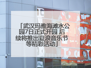 武汉玛雅海滩水公园7日正式开园 后续将推出夏浪音乐节等精彩活动
