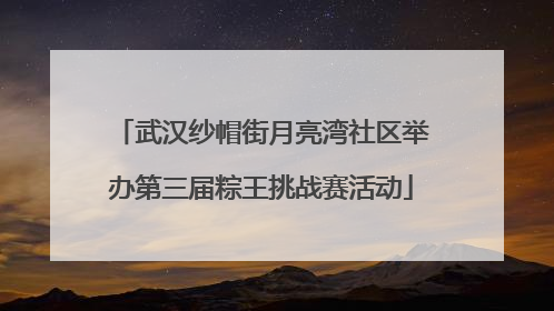 武汉纱帽街月亮湾社区举办第三届粽王挑战赛活动