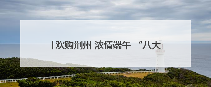 欢购荆州 浓情端午 “八大活动”带你解锁假日消费攻略