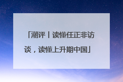 潮评丨读懂任正非访谈，读懂上升期中国