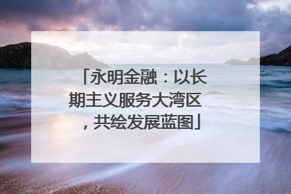 永明金融：以长期主义服务大湾区，共绘发展蓝图