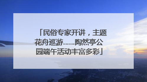 民俗专家开讲，主题花舟巡游……陶然亭公园端午活动丰富多彩