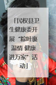 民权县卫生健康委开展“粽叶裹温情 健康进万家”活动