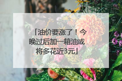 油价要涨了！今晚过后加一箱油或将多花近3元