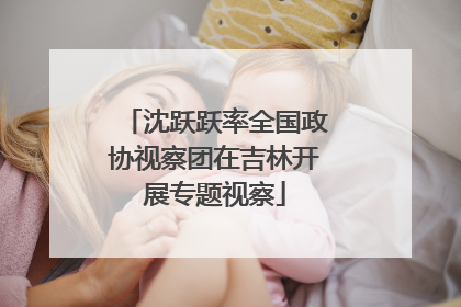 沈跃跃率全国政协视察团在吉林开展专题视察