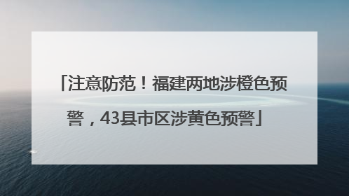 注意防范！福建两地涉橙色预警，43县市区涉黄色预警