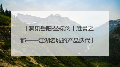 洞见岳阳·坐标②丨胜景之都——江湖名城的产品迭代