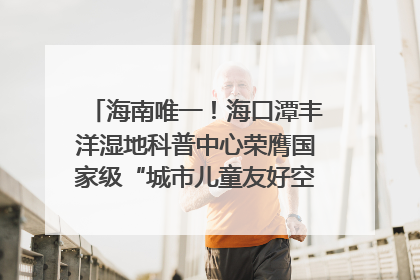 海南唯一！海口潭丰洋湿地科普中心荣膺国家级“城市儿童友好空间建设园区”称号