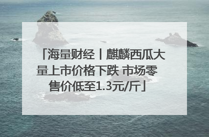 海量财经丨麒麟西瓜大量上市价格下跌 市场零售价低至1.3元/斤