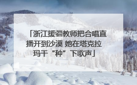 浙江援疆教师把合唱直播开到沙漠 她在塔克拉玛干“种”下歌声