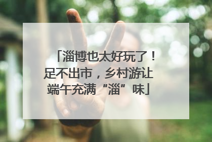 淄博也太好玩了！足不出市，乡村游让端午充满“淄”味