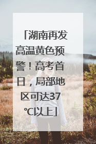 湖南再发高温黄色预警！高考首日，局部地区可达37℃以上