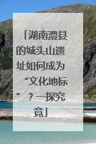 湖南澧县的城头山遗址如何成为“文化地标”？一探究竟