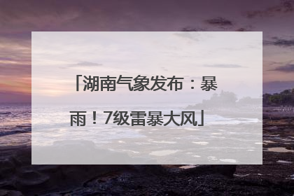 湖南气象发布：暴雨！7级雷暴大风