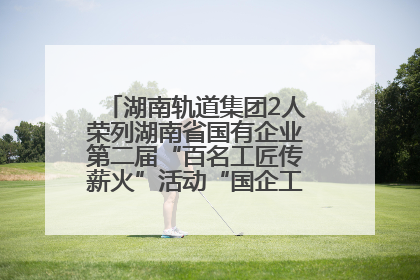 湖南轨道集团2人荣列湖南省国有企业第二届“百名工匠传薪火”活动“国企工匠”人才宣传名单
