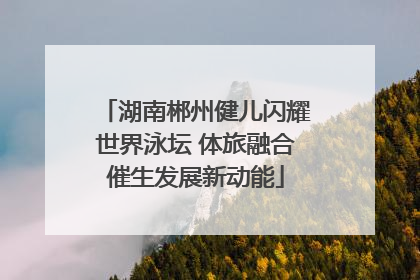 湖南郴州健儿闪耀世界泳坛 体旅融合催生发展新动能