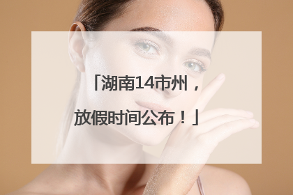 湖南14市州，放假时间公布！