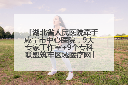 湖北省人民医院牵手咸宁市中心医院，9大专家工作室+9个专科联盟筑牢区域医疗网