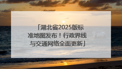 湖北省2025版标准地图发布！行政界线与交通网络全面更新