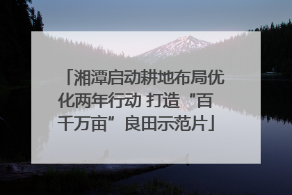湘潭启动耕地布局优化两年行动 打造“百千万亩”良田示范片