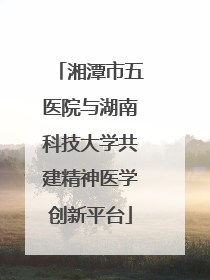 湘潭市五医院与湖南科技大学共建精神医学创新平台