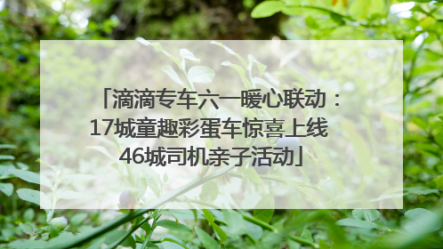 滴滴专车六一暖心联动：17城童趣彩蛋车惊喜上线 46城司机亲子活动