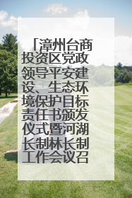 漳州台商投资区党政领导平安建设、生态环境保护目标责任书颁发仪式暨河湖长制林长制工作会议召开