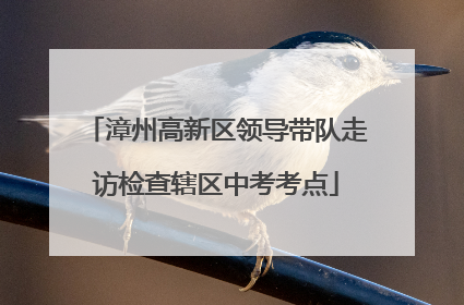 漳州高新区领导带队走访检查辖区中考考点