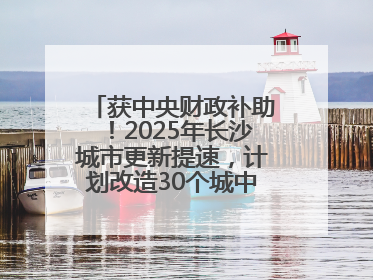 获中央财政补助！2025年长沙城市更新提速，计划改造30个城中村项目