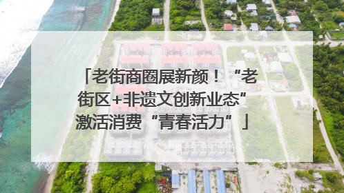 老街商圈展新颜！“老街区+非遗文创新业态”激活消费“青春活力”