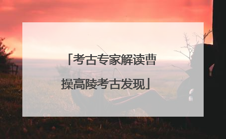 考古专家解读曹操高陵考古发现