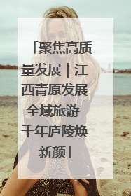 聚焦高质量发展｜江西青原发展全域旅游 千年庐陵焕新颜